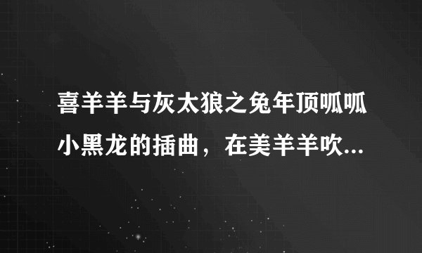 喜羊羊与灰太狼之兔年顶呱呱小黑龙的插曲，在美羊羊吹完笛子后小黑龙从机械龙里出来回忆时的歌名和歌词。