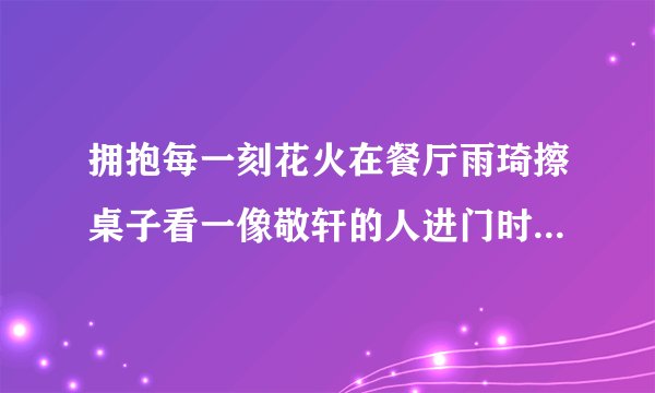 拥抱每一刻花火在餐厅雨琦擦桌子看一像敬轩的人进门时的背景音