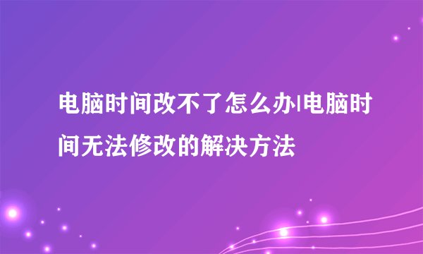 电脑时间改不了怎么办|电脑时间无法修改的解决方法