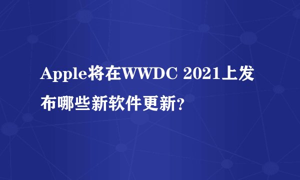 Apple将在WWDC 2021上发布哪些新软件更新？