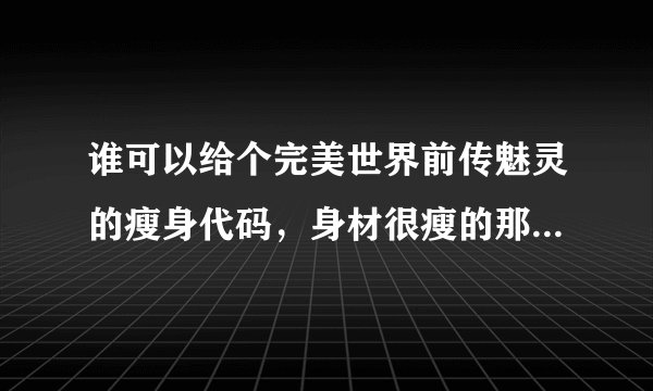 谁可以给个完美世界前传魅灵的瘦身代码，身材很瘦的那种，谢谢，
