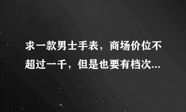 求一款男士手表，商场价位不超过一千，但是也要有档次的，不能是淘宝网上的价格，谢绝推销网店的