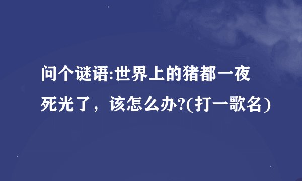 问个谜语:世界上的猪都一夜死光了，该怎么办?(打一歌名)