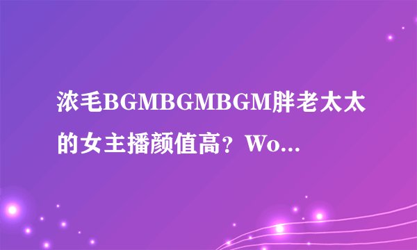 浓毛BGMBGMBGM胖老太太的女主播颜值高？WorldTalk网友劳拉：不止，身材也棒！