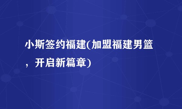 小斯签约福建(加盟福建男篮，开启新篇章)