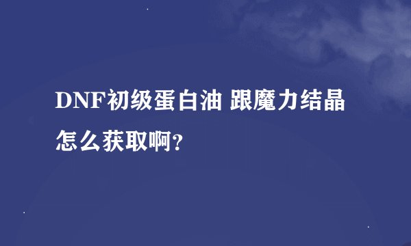 DNF初级蛋白油 跟魔力结晶怎么获取啊？