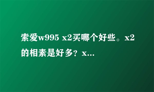 索爱w995 x2买哪个好些。x2的相素是好多？x2与x1又有什麽区别