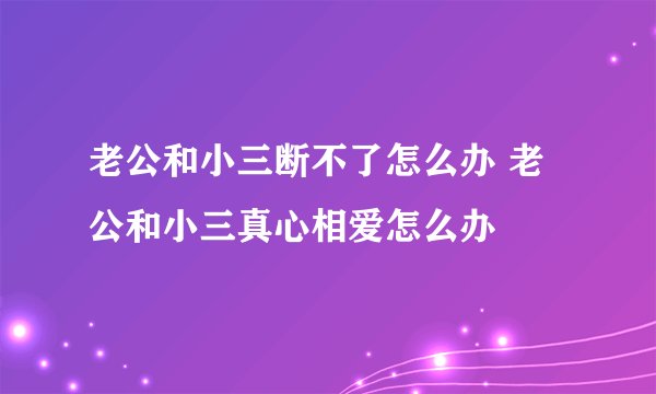 老公和小三断不了怎么办 老公和小三真心相爱怎么办