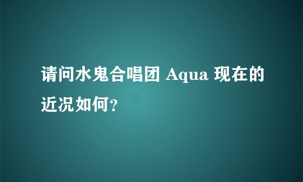 请问水鬼合唱团 Aqua 现在的近况如何？