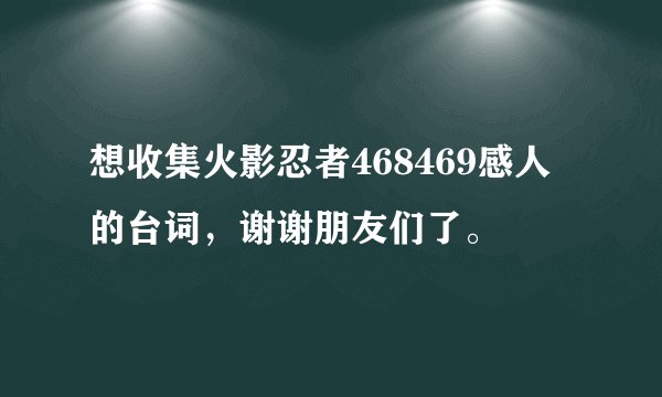 想收集火影忍者468469感人的台词，谢谢朋友们了。