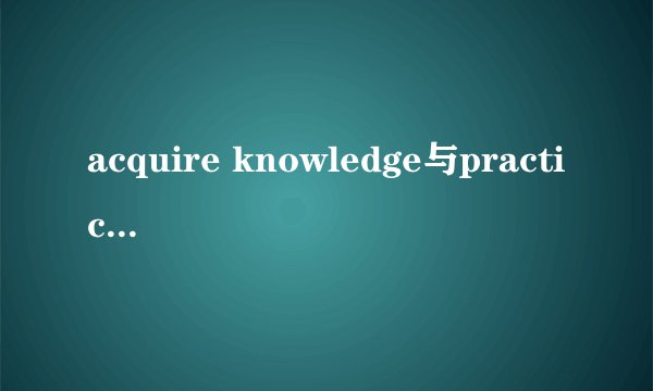 acquire knowledge与practice的区别是什么？