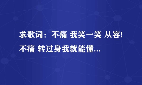 求歌词：不痛 我笑一笑 从容!不痛 转过身我就能懂!不痛 纵容自己还给你 宽松~ 因为爱与被