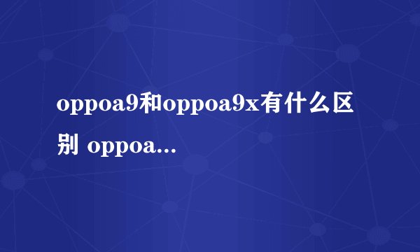 oppoa9和oppoa9x有什么区别 oppoa9和oppoa9x的区别有哪些