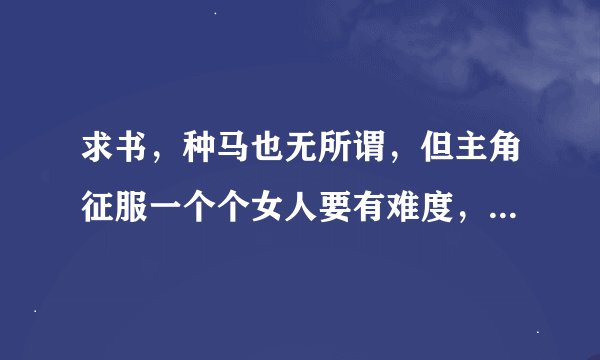 求书，种马也无所谓，但主角征服一个个女人要有难度，不要一相遇就上手的征服，。
