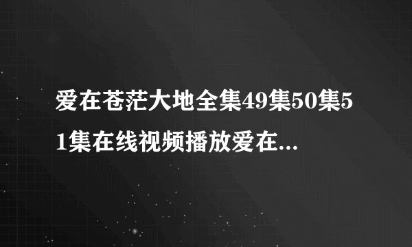 爱在苍茫大地全集49集50集51集在线视频播放爱在苍茫大地49,50,51下载