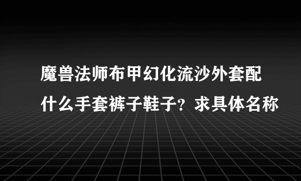 魔兽法师布甲幻化流沙外套配什么手套裤子鞋子？求具体名称
