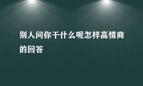 别人问你干什么呢怎样高情商的回答