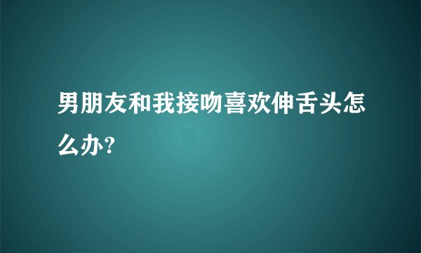 男朋友和我接吻喜欢伸舌头怎么办?