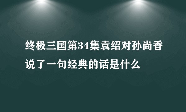 终极三国第34集袁绍对孙尚香说了一句经典的话是什么