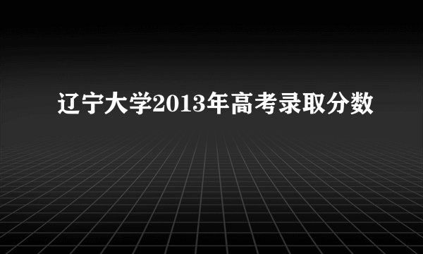 辽宁大学2013年高考录取分数