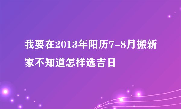 我要在2013年阳历7-8月搬新家不知道怎样选吉日