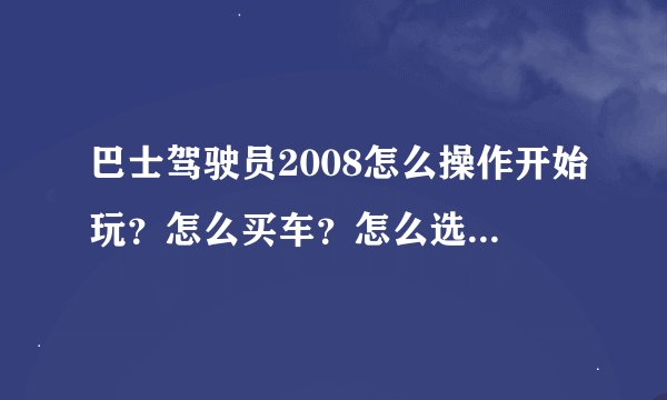巴士驾驶员2008怎么操作开始玩？怎么买车？怎么选关？麻烦你讲细一点！