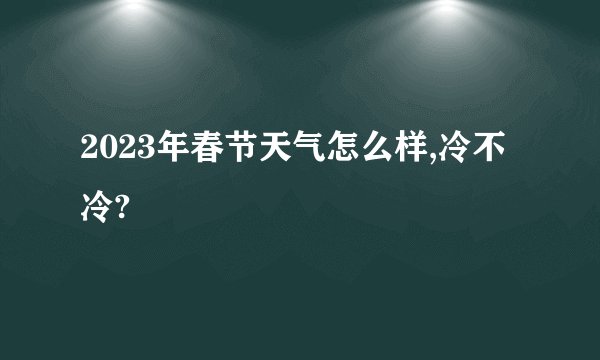 2023年春节天气怎么样,冷不冷?