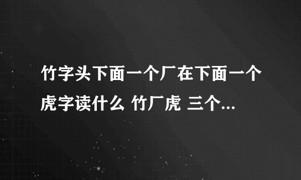 竹字头下面一个厂在下面一个虎字读什么 竹厂虎 三个是上自下组合读什么