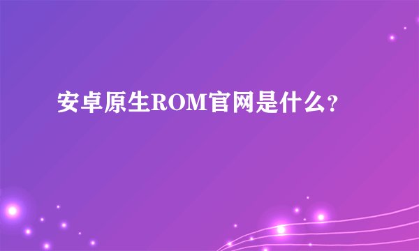安卓原生ROM官网是什么？