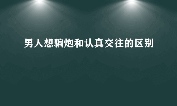 男人想骗炮和认真交往的区别