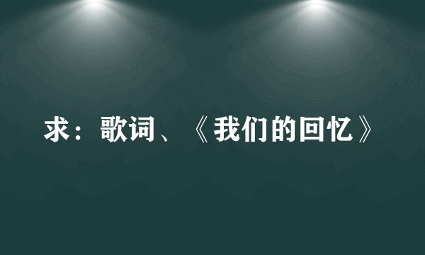 求:歌词、《我们的回忆》