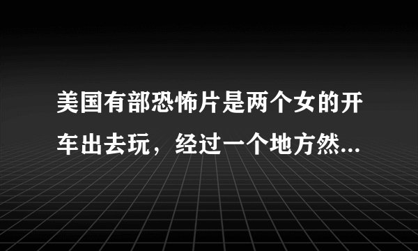 美国有部恐怖片是两个女的开车出去玩，经过一个地方然后被追杀，那部叫什么名字啊？