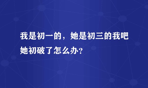 我是初一的，她是初三的我吧她初破了怎么办？