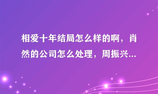 相爱十年结局怎么样的啊，肖然的公司怎么处理，周振兴怎么样了？？？求知情人告知