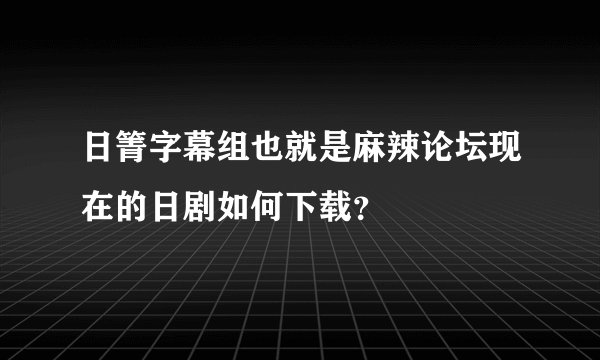 日箐字幕组也就是麻辣论坛现在的日剧如何下载？