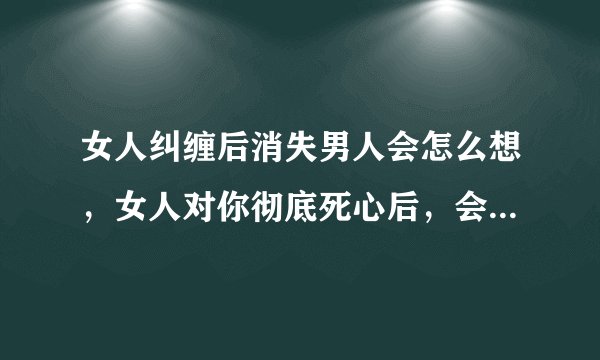 女人纠缠后消失男人会怎么想，女人对你彻底死心后，会有什么表现？