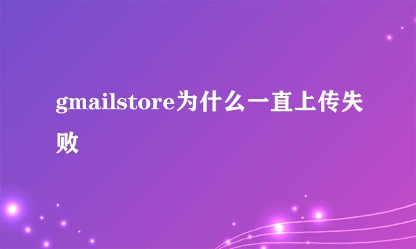 gmailstore为什么一直上传失败