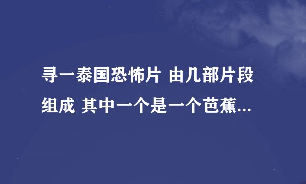 寻一泰国恐怖片 由几部片段组成 其中一个是一个芭蕉精吧好像是找上了一个男人 最后吸干了那个男人的精气 