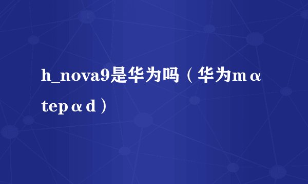 h_nova9是华为吗（华为mαtepαd）