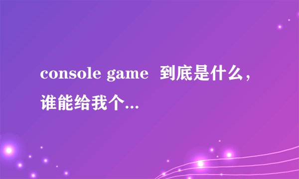 console game  到底是什么，谁能给我个详细的解析