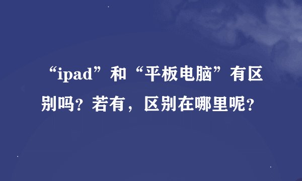 “ipad”和“平板电脑”有区别吗？若有，区别在哪里呢？