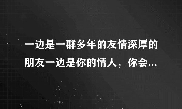 一边是一群多年的友情深厚的朋友一边是你的情人，你会选哪一方？说出理由拜托了各位 谢谢