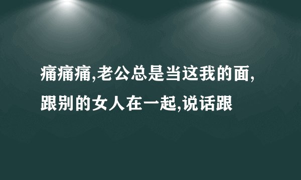 痛痛痛,老公总是当这我的面,跟别的女人在一起,说话跟