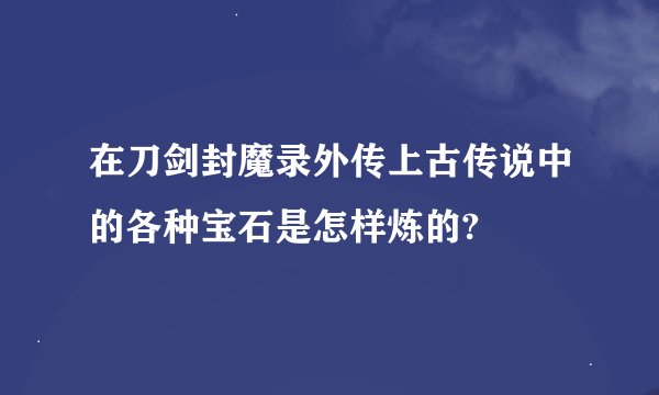 在刀剑封魔录外传上古传说中的各种宝石是怎样炼的?