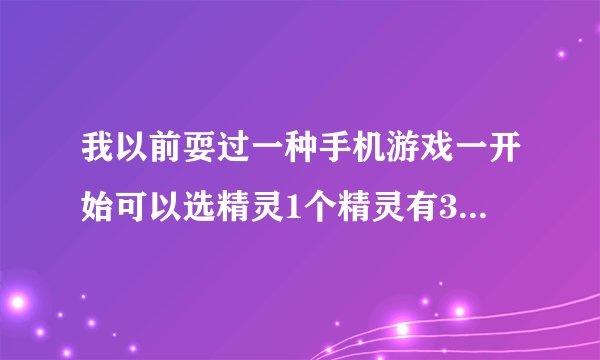 我以前耍过一种手机游戏一开始可以选精灵1个精灵有3种水 火 土一直往后玩就可以有3个精灵