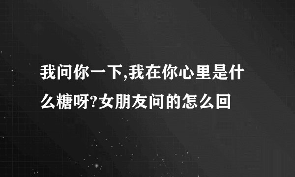我问你一下,我在你心里是什么糖呀?女朋友问的怎么回