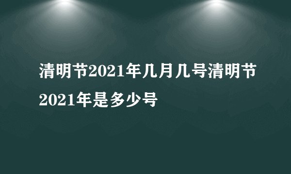 清明节2021年几月几号清明节2021年是多少号