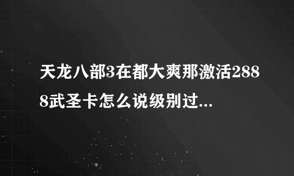 天龙八部3在都大爽那激活2888武圣卡怎么说级别过高呢？可以激活几种卡分别是什么卡，