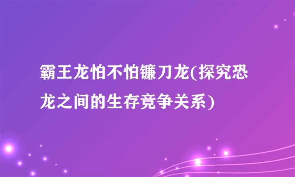霸王龙怕不怕镰刀龙(探究恐龙之间的生存竞争关系)
