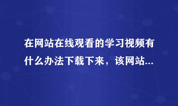 在网站在线观看的学习视频有什么办法下载下来，该网站不支持下载。